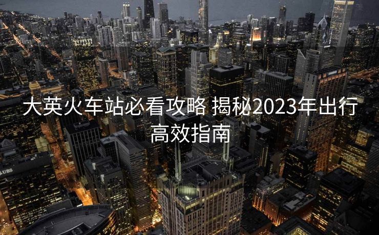 大英火车站必看攻略 揭秘2023年出行高效指南