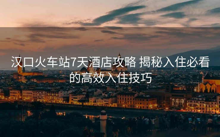 汉口火车站7天酒店攻略 揭秘入住必看的高效入住技巧