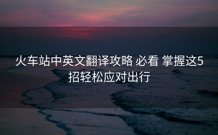 火车站中英文翻译攻略 必看 掌握这5招轻松应对出行