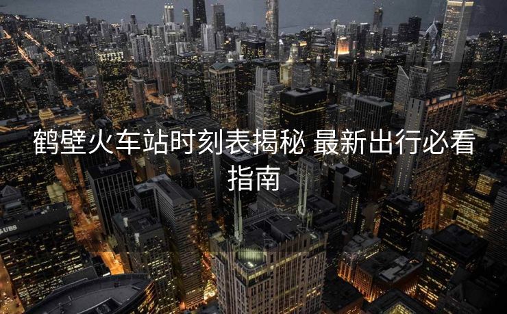 鹤壁火车站时刻表揭秘 最新出行必看指南 鹤壁火车站时刻表揭秘 最新出行必看指南