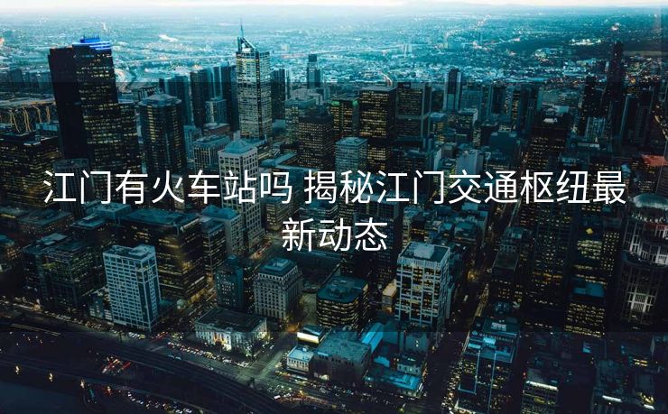 江门有火车站吗 揭秘江门交通枢纽最新动态