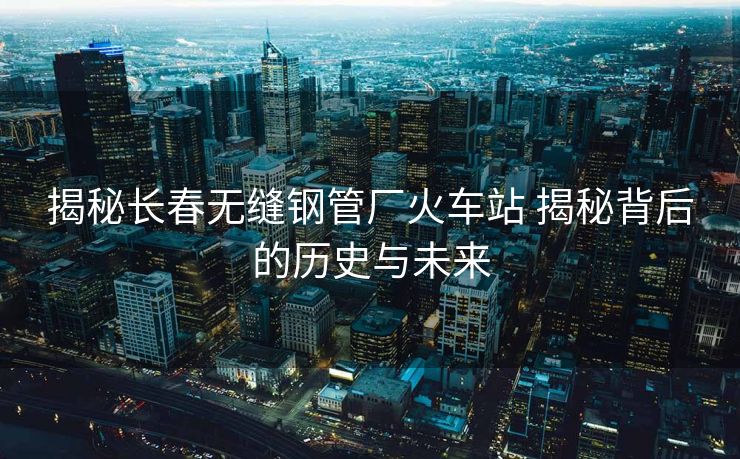 揭秘长春无缝钢管厂火车站 揭秘背后的历史与未来