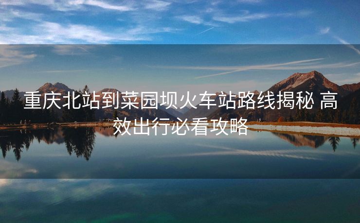 重庆北站到菜园坝火车站路线揭秘 高效出行必看攻略