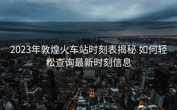 2023年敦煌火车站时刻表揭秘 如何轻松查询最新时刻信息
