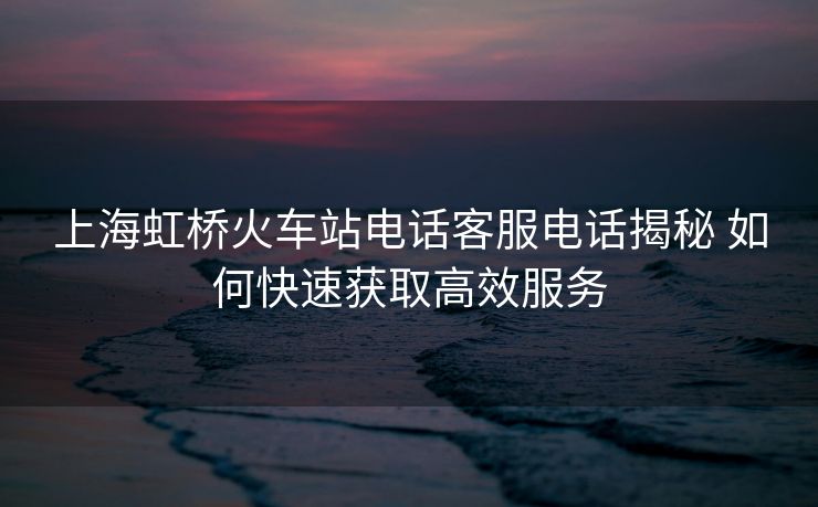 上海虹桥火车站电话客服电话揭秘 如何快速获取高效服务