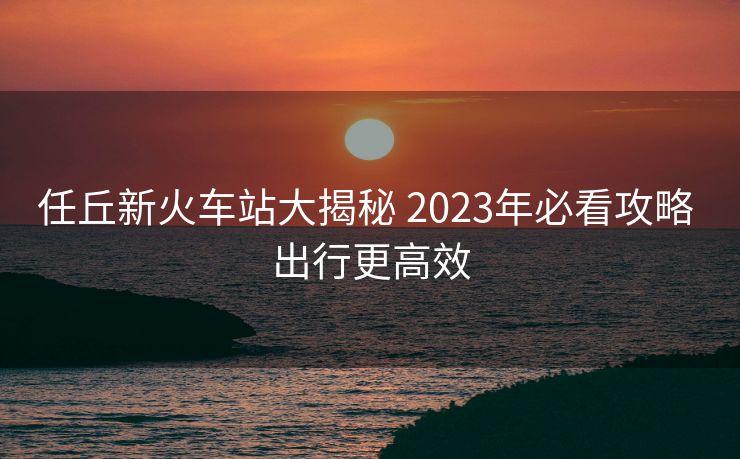任丘新火车站大揭秘 2023年必看攻略 出行更高效