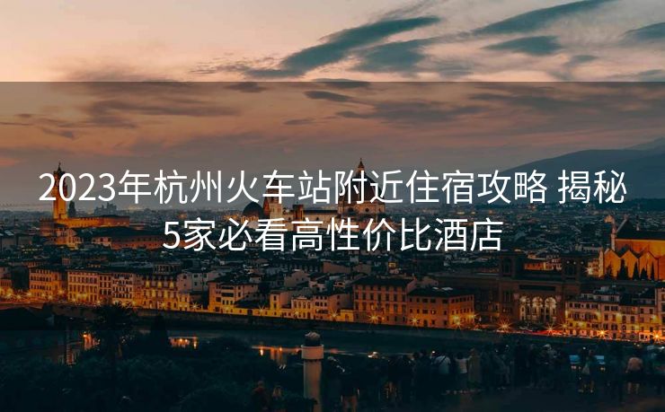 2023年杭州火车站附近住宿攻略 揭秘5家必看高性价比酒店
