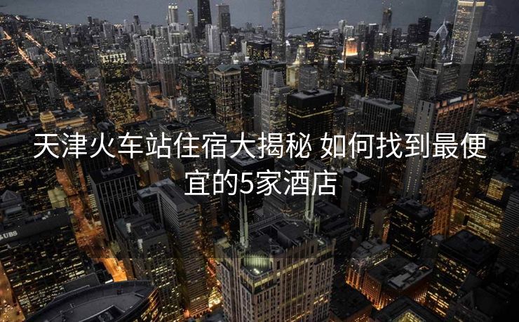 天津火车站住宿大揭秘 如何找到最便宜的5家酒店