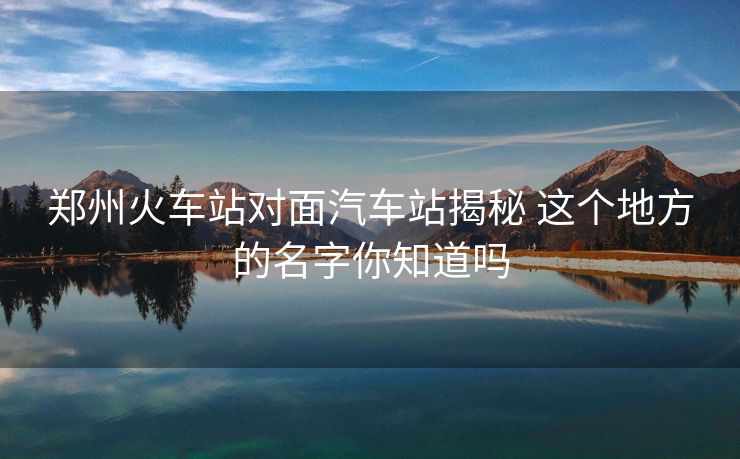 郑州火车站对面汽车站揭秘 这个地方的名字你知道吗