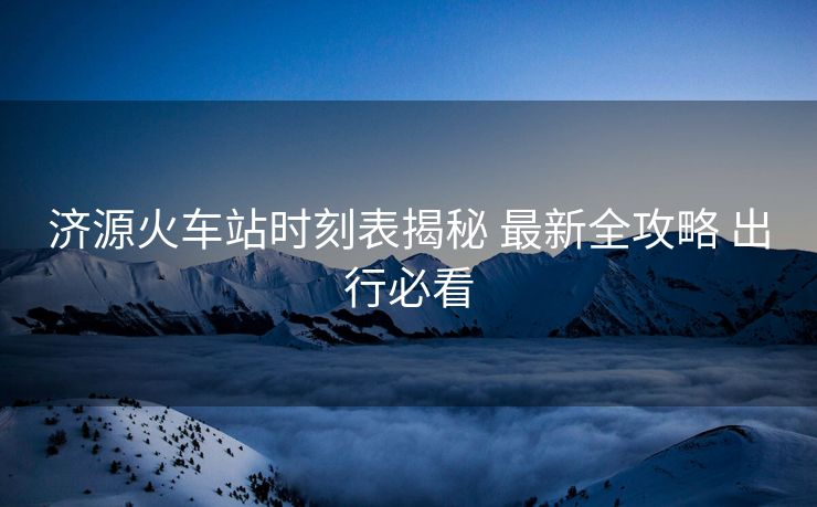 济源火车站时刻表揭秘 最新全攻略 出行必看
