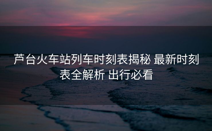 芦台火车站列车时刻表揭秘 最新时刻表全解析 出行必看