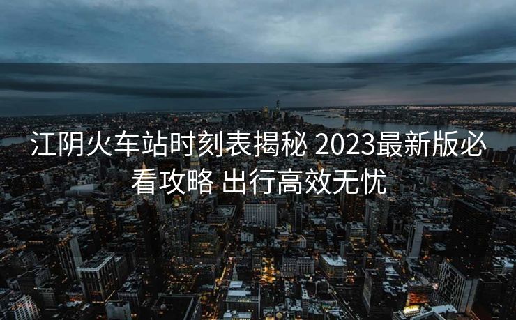 江阴火车站时刻表揭秘 2023最新版必看攻略 出行高效无忧