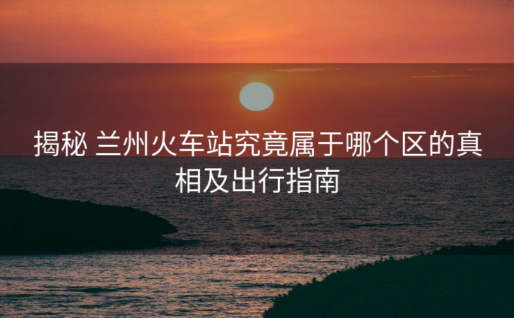 揭秘 兰州火车站究竟属于哪个区的真相及出行指南 揭秘 兰州火车站究竟属于哪个区的真相及出行指南