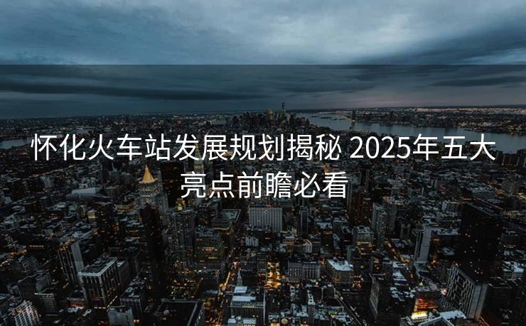 怀化火车站发展规划揭秘 2025年五大亮点前瞻必看