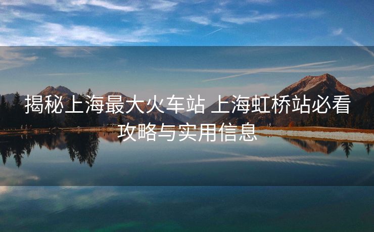 揭秘上海最大火车站 上海虹桥站必看攻略与实用信息