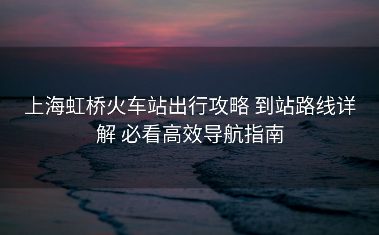上海虹桥火车站出行攻略 到站路线详解 必看高效导航指南