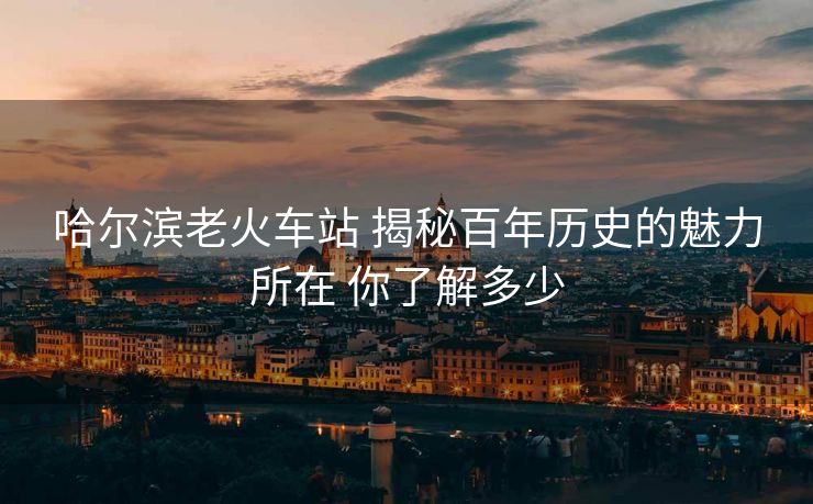 哈尔滨老火车站 揭秘百年历史的魅力所在 你了解多少