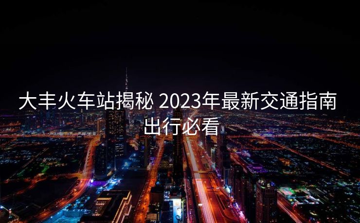 大丰火车站揭秘 2023年最新交通指南 出行必看
