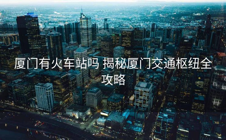 厦门有火车站吗 揭秘厦门交通枢纽全攻略