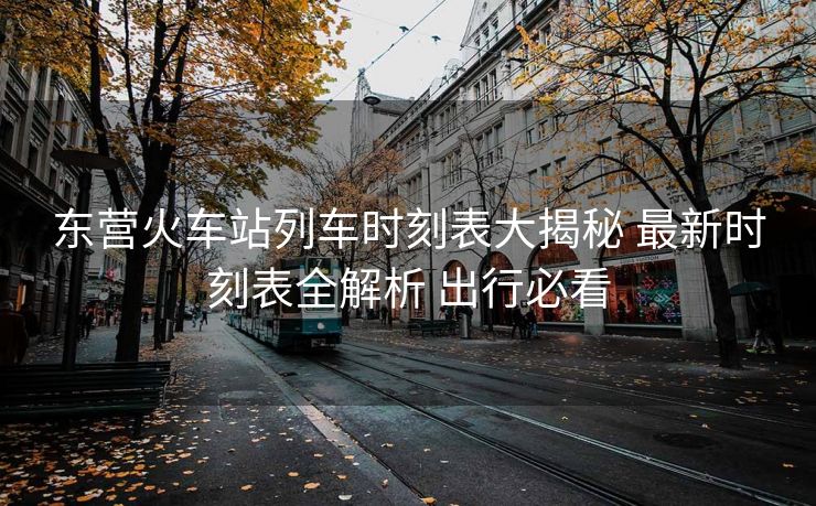 东营火车站列车时刻表大揭秘 最新时刻表全解析 出行必看