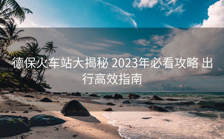 德保火车站大揭秘 2023年必看攻略 出行高效指南