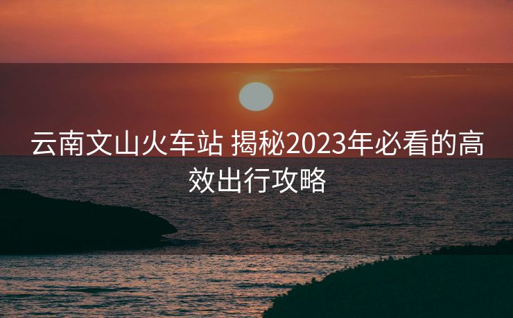 云南文山火车站 揭秘2023年必看的高效出行攻略 云南文山火车站 揭秘2023年必看的高效出行攻略