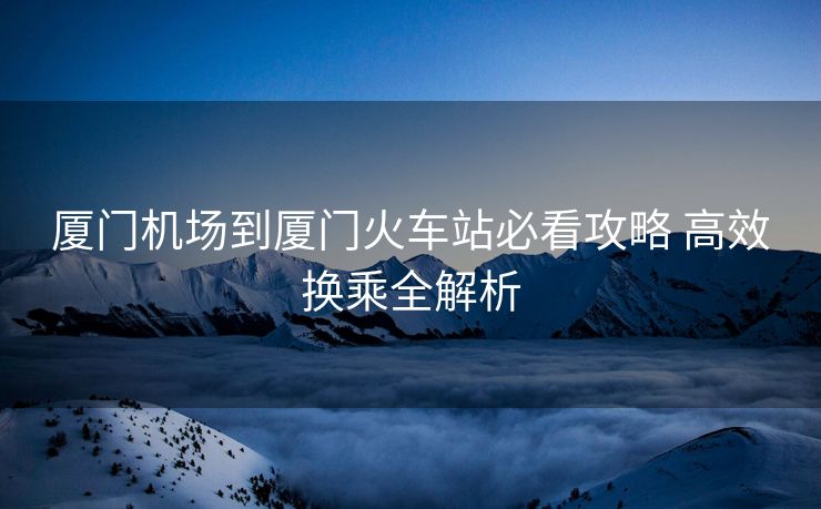 厦门机场到厦门火车站必看攻略 高效换乘全解析