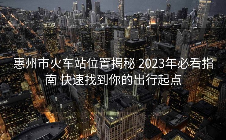 惠州市火车站位置揭秘 2023年必看指南 快速找到你的出行起点
