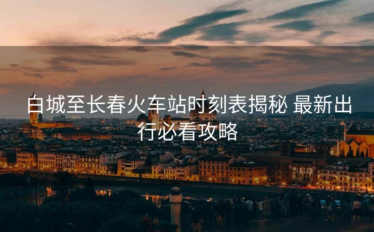 白城至长春火车站时刻表揭秘 最新出行必看攻略