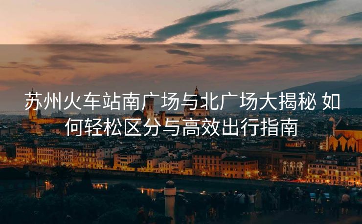 苏州火车站南广场与北广场大揭秘 如何轻松区分与高效出行指南