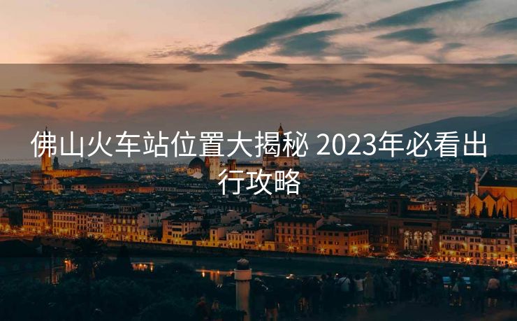 佛山火车站位置大揭秘 2023年必看出行攻略