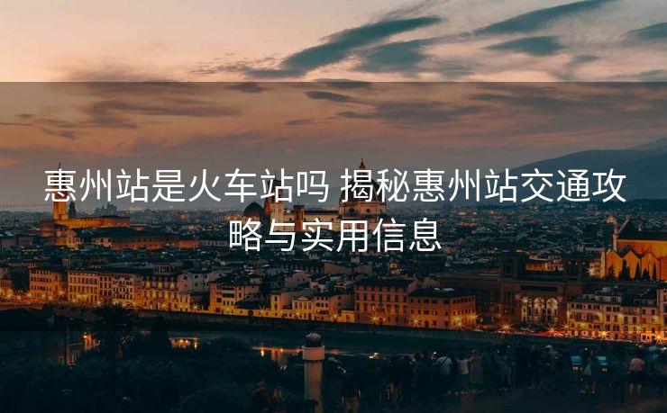 惠州站是火车站吗 揭秘惠州站交通攻略与实用信息