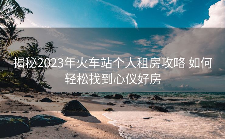 揭秘2023年火车站个人租房攻略 如何轻松找到心仪好房