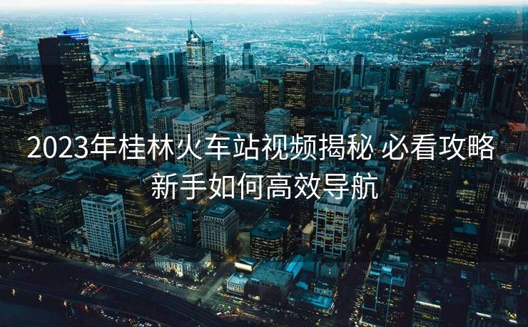 2023年桂林火车站视频揭秘 必看攻略 新手如何高效导航