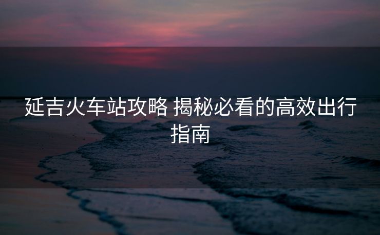 延吉火车站攻略 揭秘必看的高效出行指南