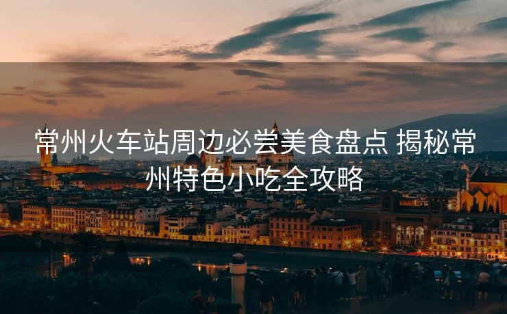 常州火车站周边必尝美食盘点 揭秘常州特色小吃全攻略