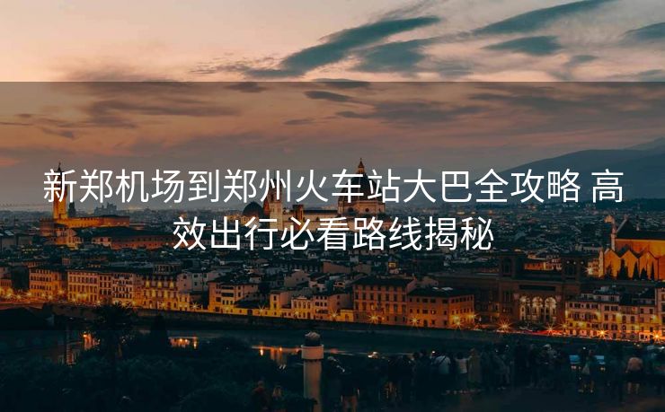 新郑机场到郑州火车站大巴全攻略 高效出行必看路线揭秘