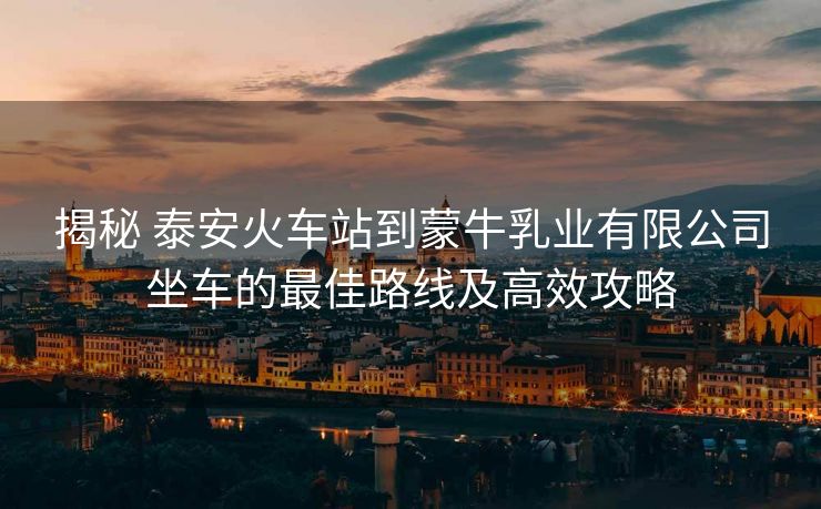 揭秘 泰安火车站到蒙牛乳业有限公司坐车的最佳路线及高效攻略
