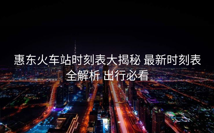 惠东火车站时刻表大揭秘 最新时刻表全解析 出行必看