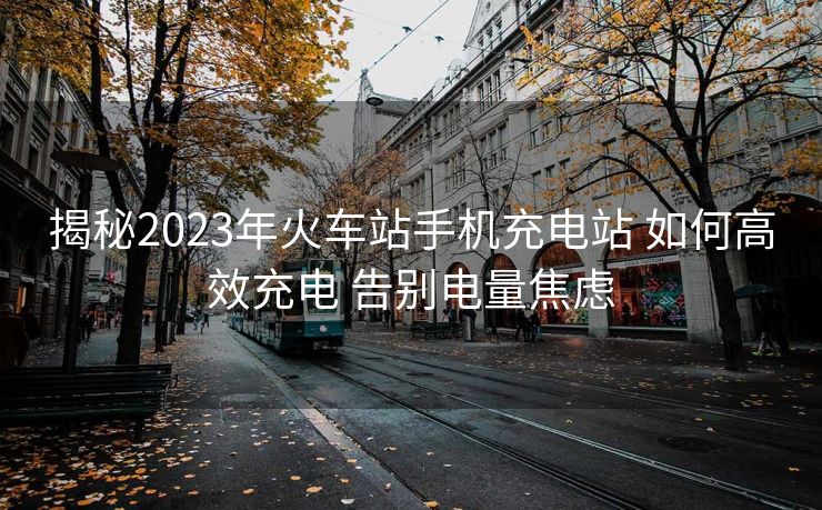 揭秘2023年火车站手机充电站 如何高效充电 告别电量焦虑
