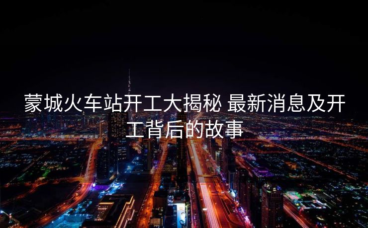蒙城火车站开工大揭秘 最新消息及开工背后的故事