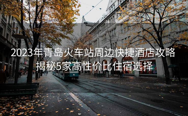 2023年青岛火车站周边快捷酒店攻略 揭秘5家高性价比住宿选择