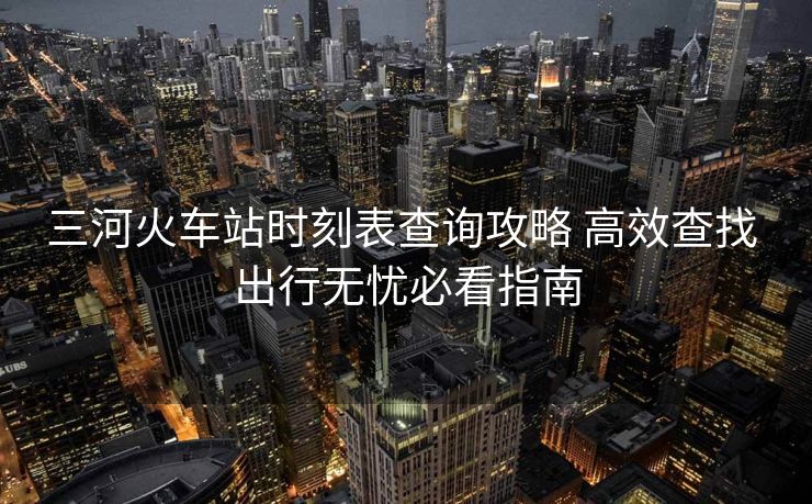 三河火车站时刻表查询攻略 高效查找 出行无忧必看指南