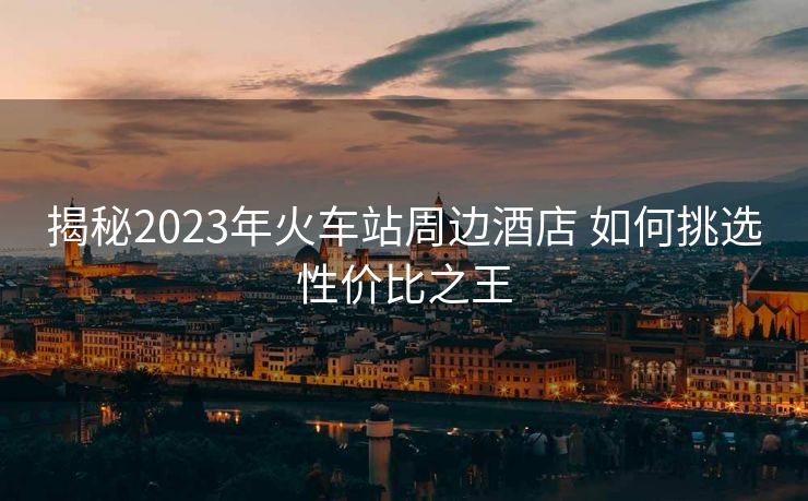 揭秘2023年火车站周边酒店 如何挑选性价比之王