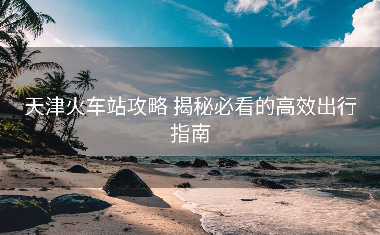 天津火车站攻略 揭秘必看的高效出行指南