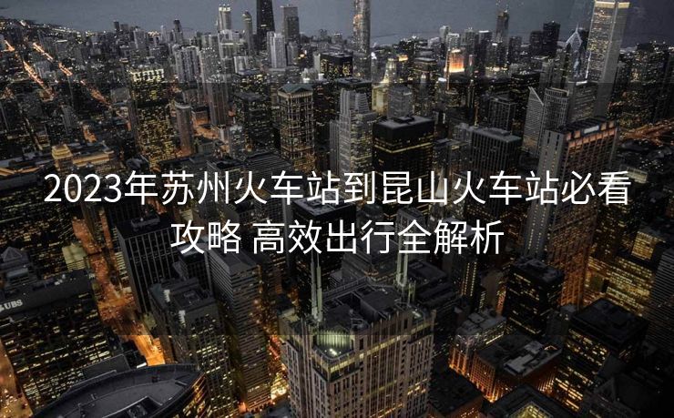 2023年苏州火车站到昆山火车站必看攻略 高效出行全解析