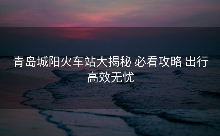 青岛城阳火车站大揭秘 必看攻略 出行高效无忧