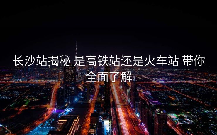 长沙站揭秘 是高铁站还是火车站 带你全面了解