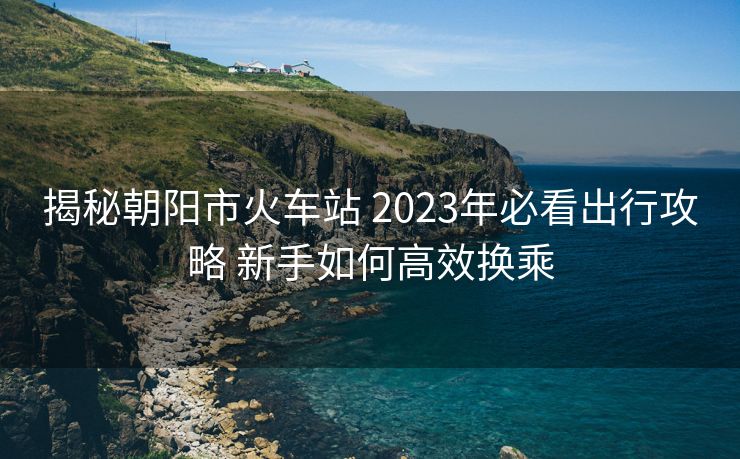 揭秘朝阳市火车站 2023年必看出行攻略 新手如何高效换乘 揭秘朝阳市火车站 2023年必看出行攻略 新手如何高效换乘
