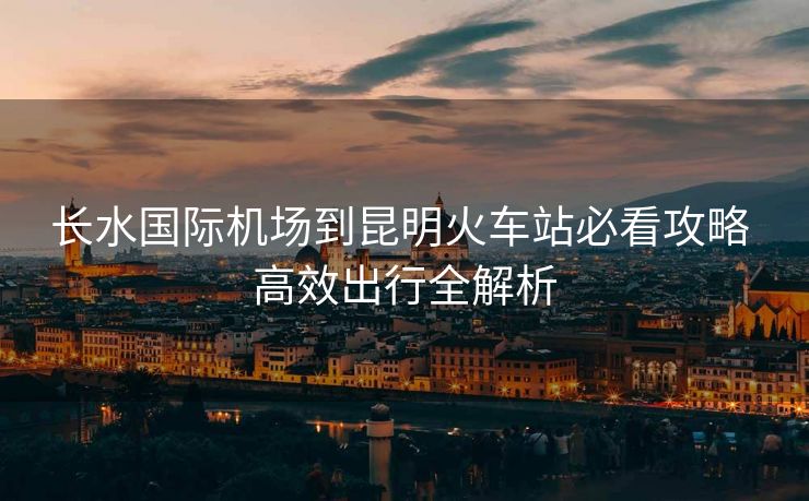 长水国际机场到昆明火车站必看攻略 高效出行全解析